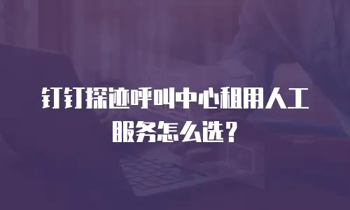 钉钉探迹呼叫中心租用人工服务怎么选？