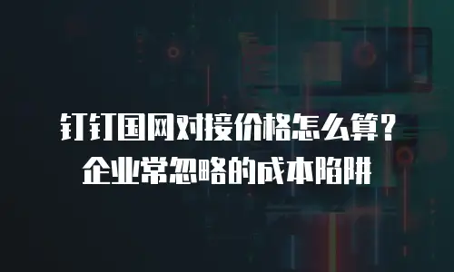 钉钉国网对接价格怎么算？企业常忽略的成本陷阱