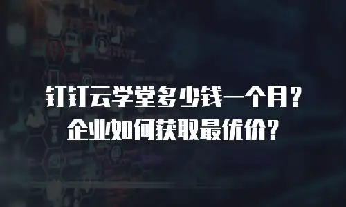 钉钉云学堂多少钱一个月？企业如何获取最优价？