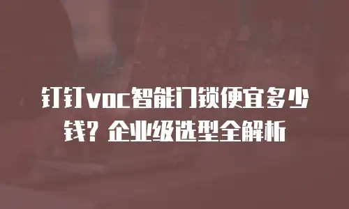 钉钉voc智能门锁便宜多少钱？企业级选型全解析