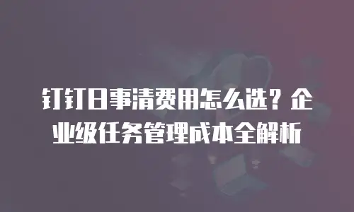 钉钉日事清费用怎么选？企业级任务管理成本全解析