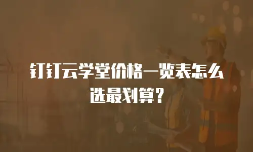 钉钉云学堂价格一览表怎么选最划算？