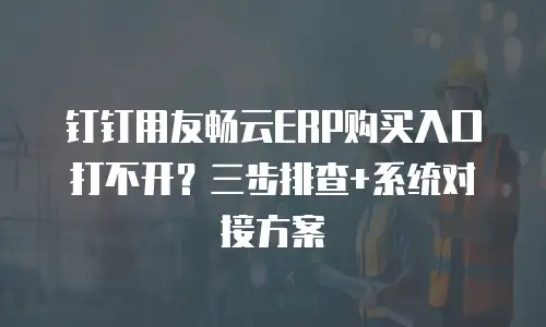 钉钉用友畅云ERP购买入口打不开？三步排查+系统对接方案
