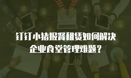 钉钉小猪报餐租赁如何解决企业食堂管理难题？