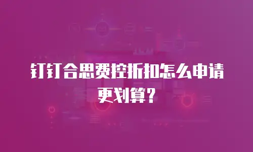 钉钉合思费控折扣怎么申请更划算？