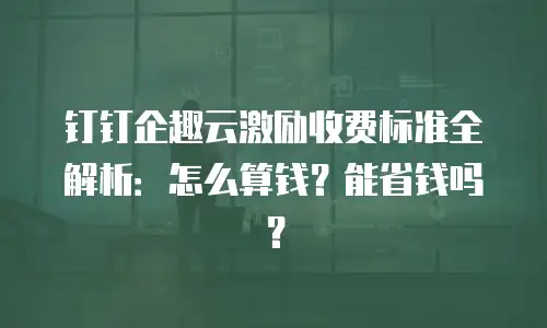 钉钉企趣云激励收费标准全解析：怎么算钱？能省钱吗？