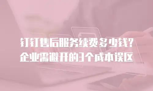 钉钉售后服务续费多少钱？企业需避开的3个成本误区