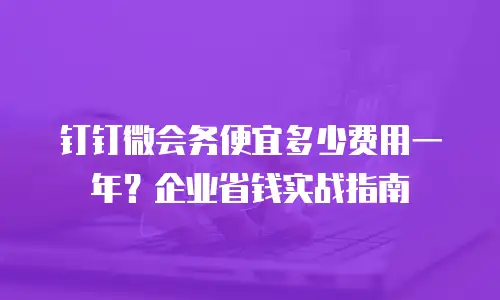 钉钉微会务便宜多少费用一年？企业省钱实战指南