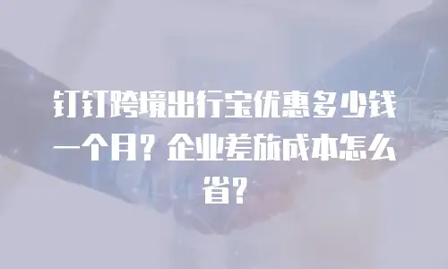 钉钉跨境出行宝优惠多少钱一个月？企业差旅成本怎么省？