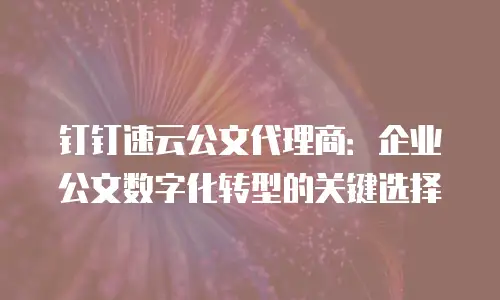 钉钉速云公文代理商：企业公文数字化转型的关键选择