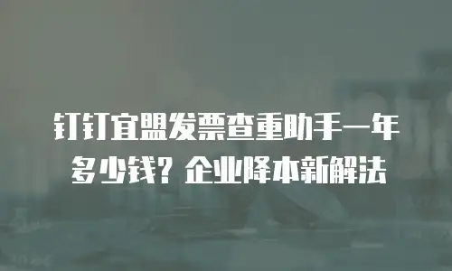 钉钉宜盟发票查重助手一年多少钱？企业降本新解法