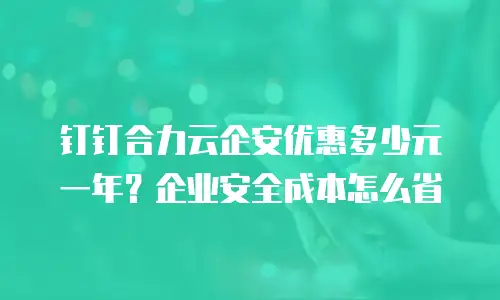 钉钉合力云企安优惠多少元一年？企业安全成本怎么省