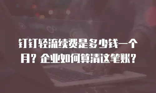 钉钉轻流续费是多少钱一个月？企业如何算清这笔账？