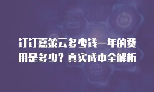 钉钉嘉策云多少钱一年的费用是多少？真实成本全解析