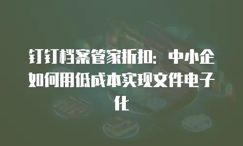 钉钉档案管家折扣：中小企如何用低成本实现文件电子化