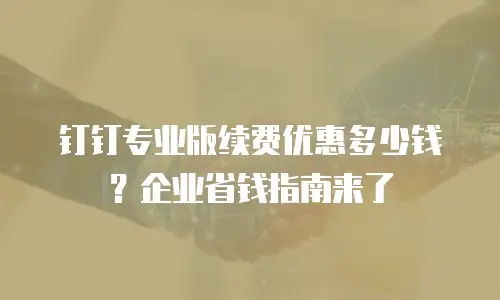 钉钉专业版续费优惠多少钱？企业省钱指南来了