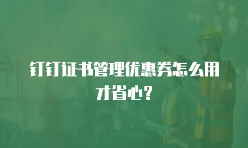 钉钉证书管理优惠券怎么用才省心？