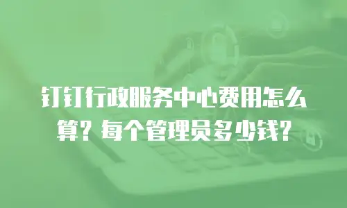 钉钉行政服务中心费用怎么算？每个管理员多少钱？