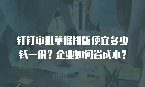 钉钉审批单据排版便宜多少钱一份？企业如何省成本？