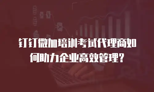 钉钉微加培训考试代理商如何助力企业高效管理？