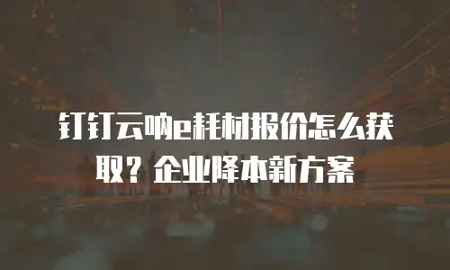 钉钉云呐e耗材报价怎么获取？企业降本新方案