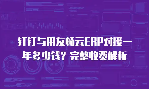 钉钉与用友畅云ERP对接一年多少钱？完整收费解析