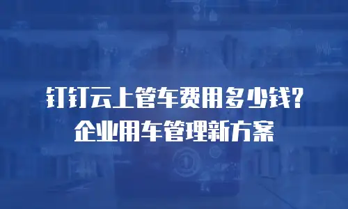 钉钉云上管车费用多少钱？企业用车管理新方案