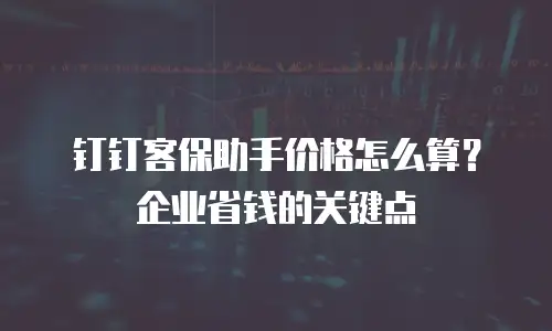 钉钉客保助手价格怎么算？企业省钱的关键点