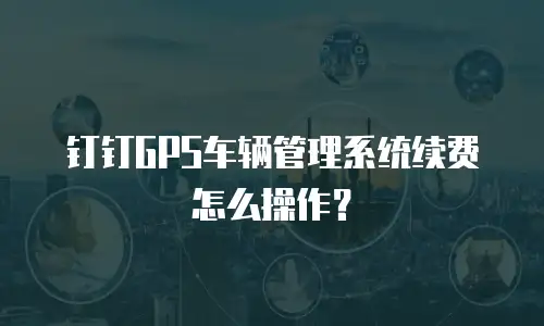 钉钉GPS车辆管理系统续费怎么操作？
