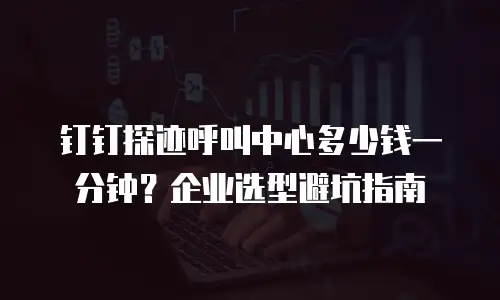 钉钉探迹呼叫中心多少钱一分钟？企业选型避坑指南