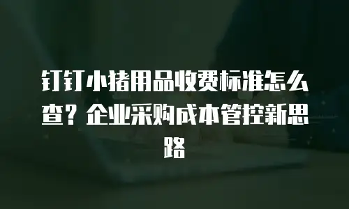 钉钉小猪用品收费标准怎么查？企业采购成本管控新思路