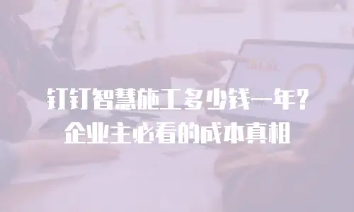 钉钉智慧施工多少钱一年？企业主必看的成本真相