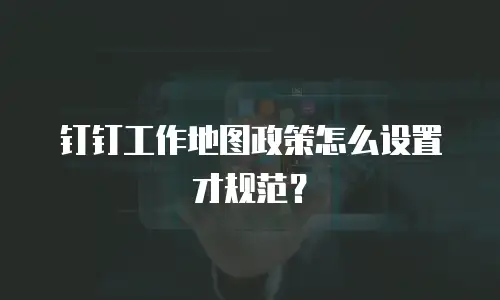 钉钉工作地图政策怎么设置才规范？