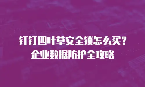 钉钉四叶草安全锁怎么买？企业数据防护全攻略