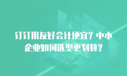 钉钉用友好会计便宜？中小企业如何选型更划算？