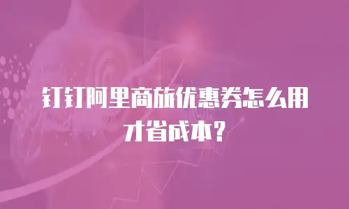 钉钉阿里商旅优惠券怎么用才省成本？