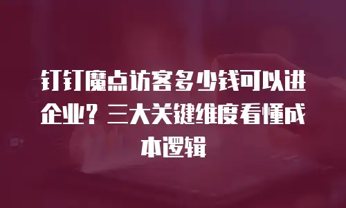 钉钉魔点访客多少钱可以进企业？三大关键维度看懂成本逻辑