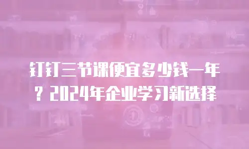 钉钉三节课便宜多少钱一年？2024年企业学习新选择