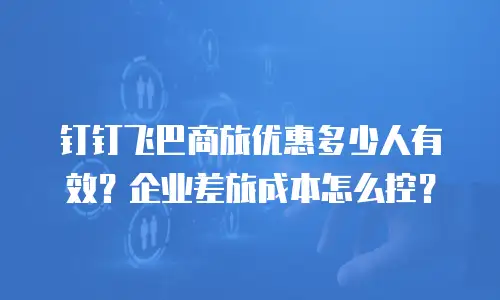 钉钉飞巴商旅优惠多少人有效？企业差旅成本怎么控？
