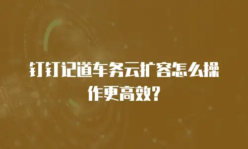 钉钉记道车务云扩容怎么操作更高效？