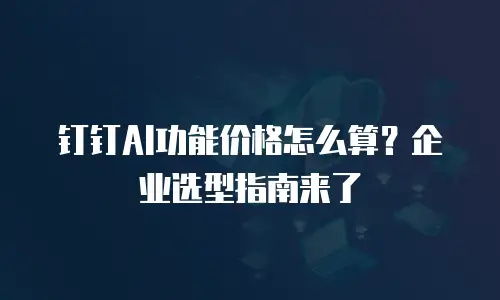 钉钉AI功能价格怎么算？企业选型指南来了