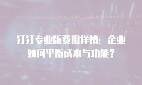 钉钉专业版费用详情：企业如何平衡成本与功能？