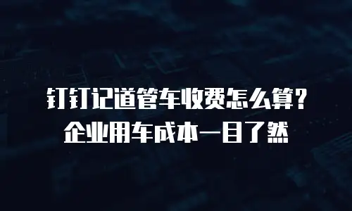 钉钉记道管车收费怎么算？企业用车成本一目了然