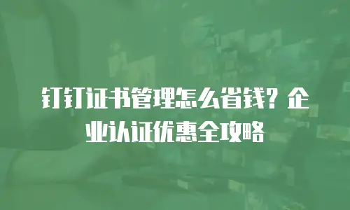 钉钉证书管理怎么省钱？企业认证优惠全攻略