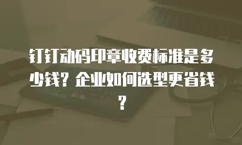 钉钉动码印章收费标准是多少钱？企业如何选型更省钱？