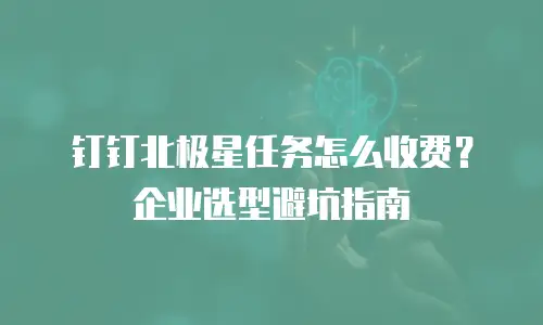钉钉北极星任务怎么收费？企业选型避坑指南