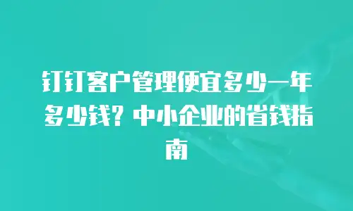 钉钉客户管理便宜多少一年多少钱？中小企业的省钱指南
