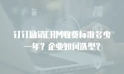 钉钉励销CRM收费标准多少一年？企业如何选型？