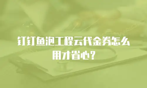 钉钉鱼泡工程云代金券怎么用才省心？