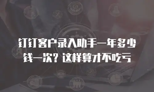 钉钉客户录入助手一年多少钱一次？这样算才不吃亏